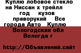 Куплю лобовое стекло на Ниссан х трейлл 2014 год 32 кузов , праворукий  - Все города Авто » Куплю   . Вологодская обл.,Вологда г.